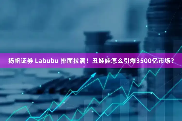 扬帆证券 Labubu 排面拉满！丑娃娃怎么引爆3500亿市场？