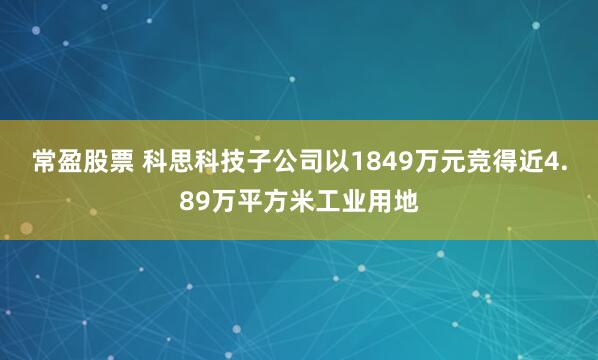 常盈股票 科思科技子公司以1849万元竞得近4.89万平方米工业用地