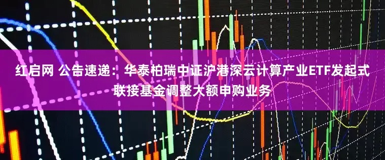红启网 公告速递：华泰柏瑞中证沪港深云计算产业ETF发起式联接基金调整大额申购业务