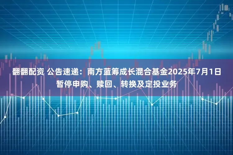 翻翻配资 公告速递：南方蓝筹成长混合基金2025年7月1日暂停申购、赎回、转换及定投业务