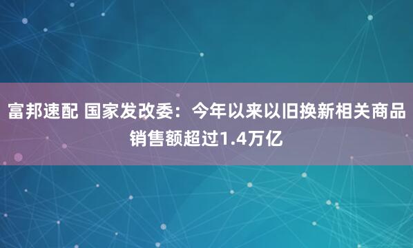富邦速配 国家发改委：今年以来以旧换新相关商品销售额超过1.4万亿