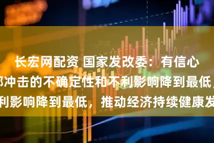 长宏网配资 国家发改委：有信心、有能力把外部冲击的不确定性和不利影响降到最低，推动经济持续健康发展