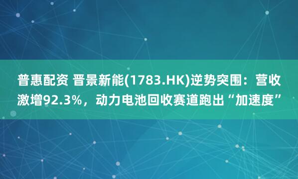 普惠配资 晋景新能(1783.HK)逆势突围：营收激增92.3%，动力电池回收赛道跑出“加速度”
