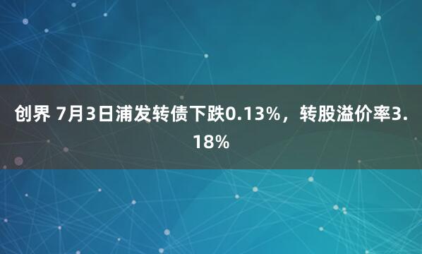 创界 7月3日浦发转债下跌0.13%，转股溢价率3.18%