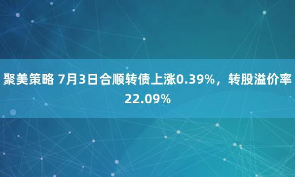 聚美策略 7月3日合顺转债上涨0.39%，转股溢价率22.09%