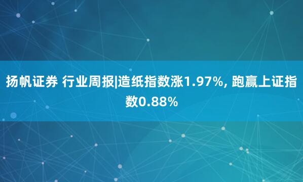 扬帆证券 行业周报|造纸指数涨1.97%, 跑赢上证指数0.88%