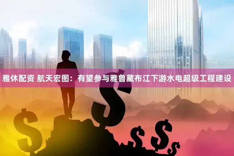 雅休配资 航天宏图：有望参与雅鲁藏布江下游水电超级工程建设