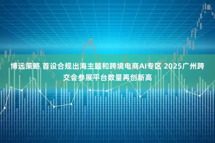 博远策略 首设合规出海主题和跨境电商AI专区 2025广州跨交会参展平台数量再创新高