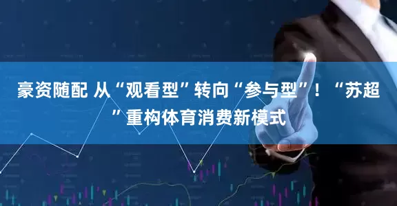 豪资随配 从“观看型”转向“参与型”！“苏超”重构体育消费新模式
