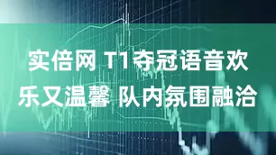 实倍网 T1夺冠语音欢乐又温馨 队内氛围融洽