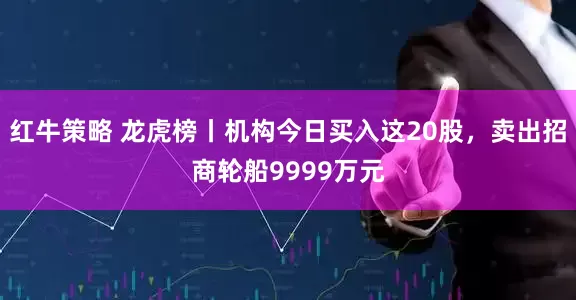 红牛策略 龙虎榜丨机构今日买入这20股，卖出招商轮船9999万元