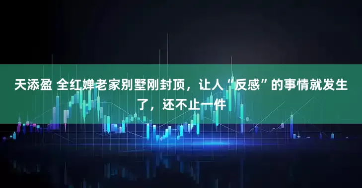 天添盈 全红婵老家别墅刚封顶，让人“反感”的事情就发生了，还不止一件